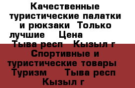 Качественные туристические палатки и рюкзаки! Только лучшие! › Цена ­ 10 000 - Тыва респ., Кызыл г. Спортивные и туристические товары » Туризм   . Тыва респ.,Кызыл г.